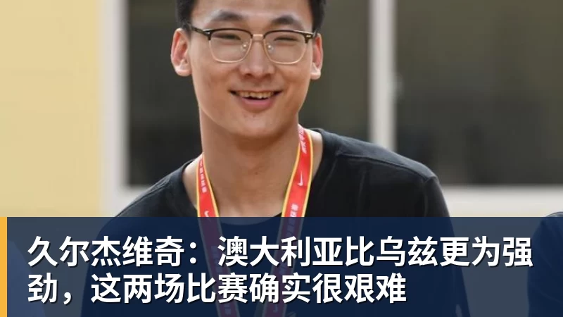 久尔杰维奇：澳大利亚比乌兹更为强劲，这两场比赛确实很艰难