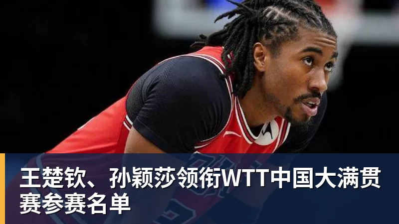 王楚钦、孙颖莎领衔WTT中国大满贯赛参赛名单