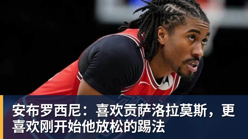 安布罗西尼：喜欢贡萨洛拉莫斯，更喜欢刚开始他放松的踢法