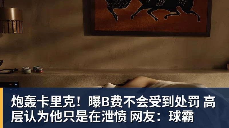 炮轰卡里克！曝B费不会受到处罚 高层认为他只是在泄愤 网友：球霸