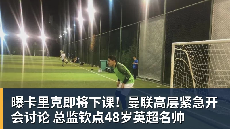 曝卡里克即将下课!曼联高层紧急开会讨论 总监钦点48岁英超名帅
